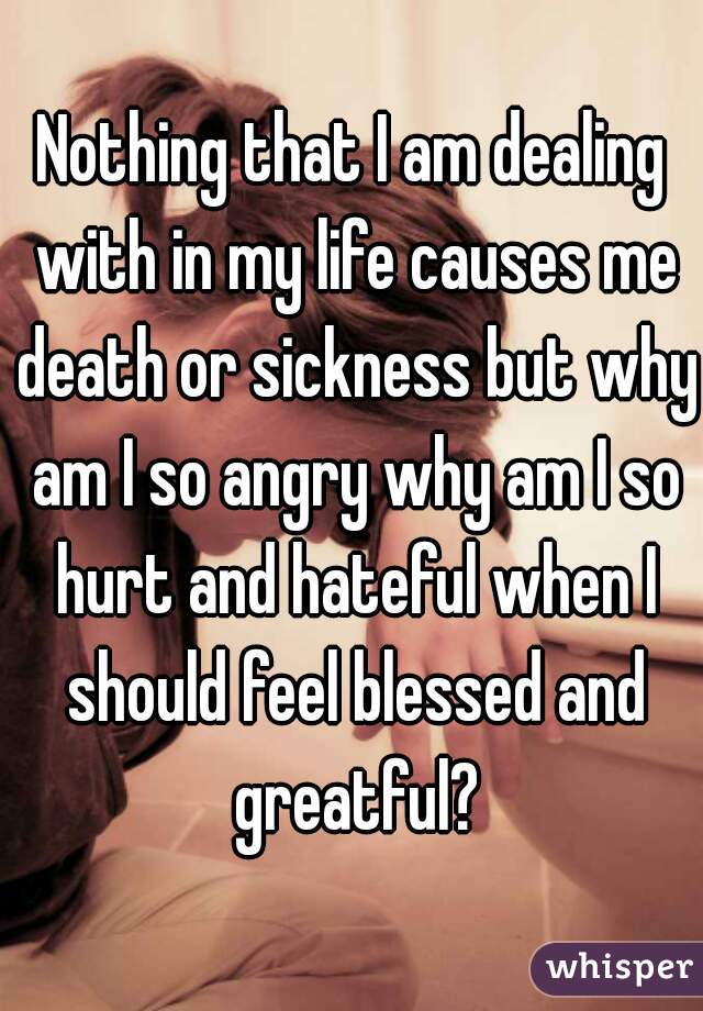 
Nothing that I am dealing with in my life causes me death or sickness but why am I so angry why am I so hurt and hateful when I should feel blessed and greatful?