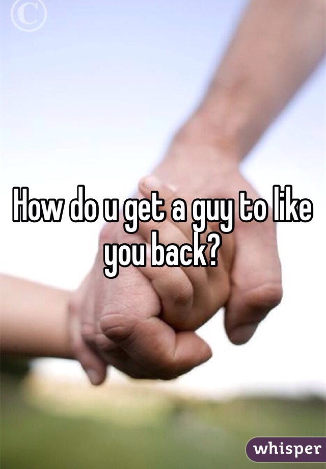 How do u get a guy to like you back? 