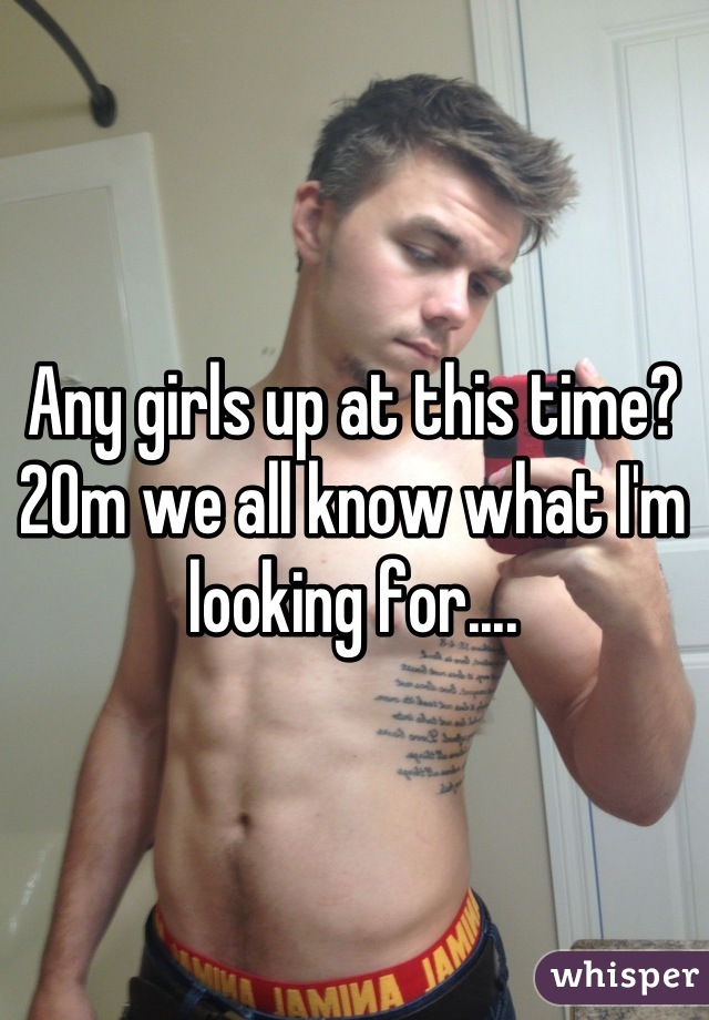 Any girls up at this time? 20m we all know what I'm looking for....