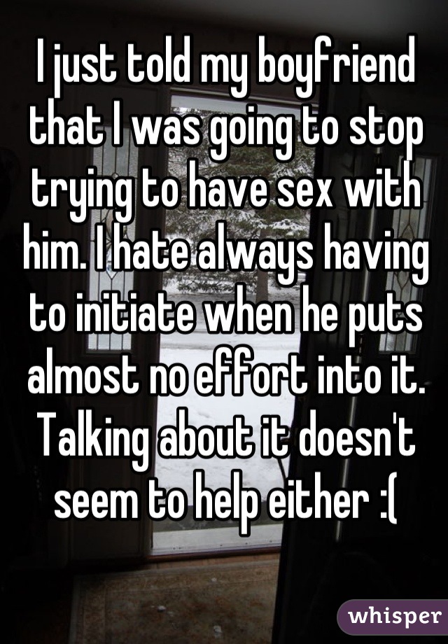 I just told my boyfriend that I was going to stop trying to have sex with him. I hate always having to initiate when he puts almost no effort into it. Talking about it doesn't seem to help either :(