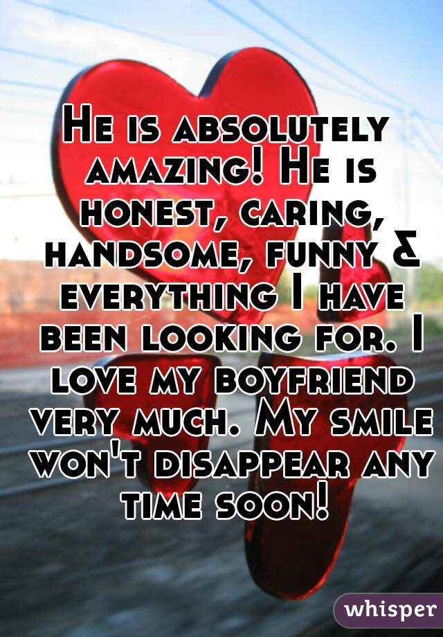 He is absolutely amazing! He is honest, caring, handsome, funny & everything I have been looking for. I love my boyfriend very much. My smile won't disappear any time soon! 