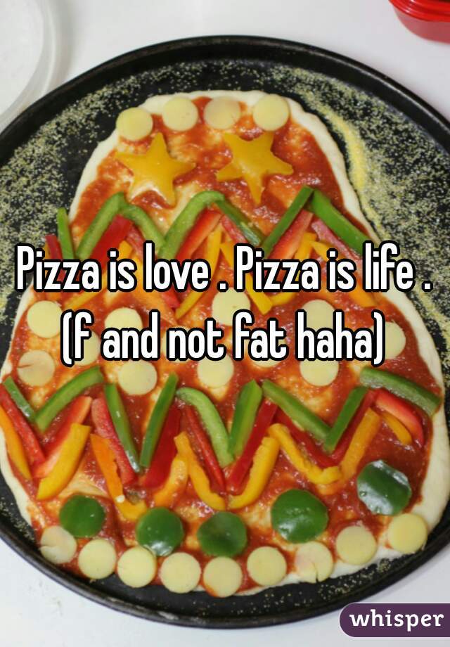 Pizza is love . Pizza is life .
(f and not fat haha)
