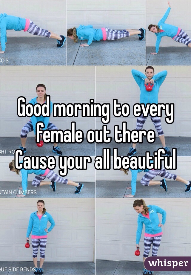 Good morning to every female out there 
Cause your all beautiful 