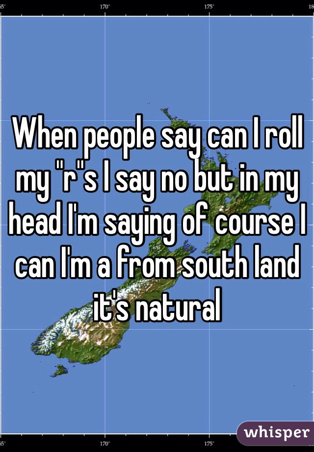 When people say can I roll my "r"s I say no but in my head I'm saying of course I can I'm a from south land it's natural 