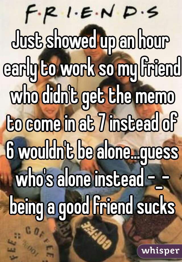 Just showed up an hour early to work so my friend who didn't get the memo to come in at 7 instead of 6 wouldn't be alone...guess who's alone instead -_- being a good friend sucks