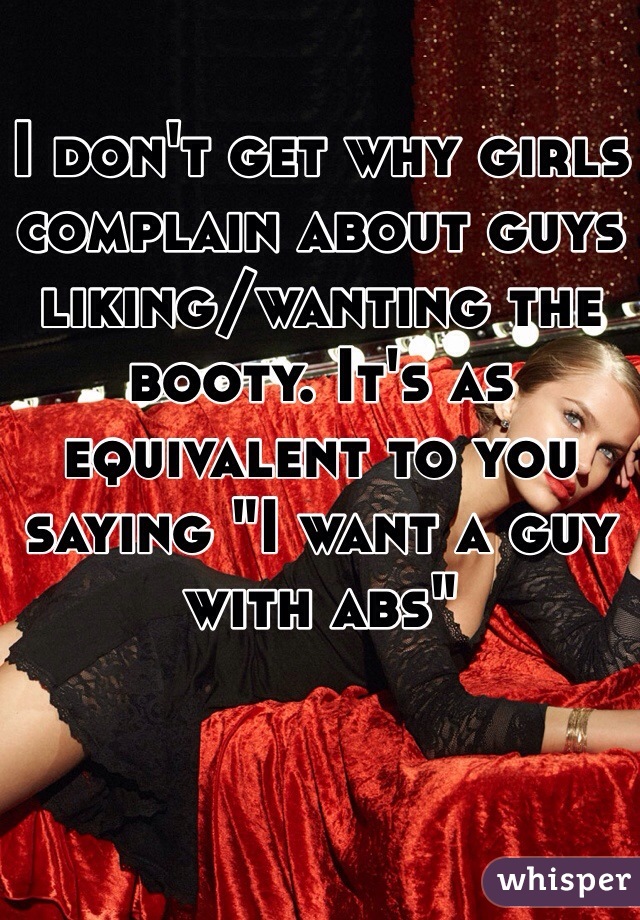 I don't get why girls complain about guys liking/wanting the booty. It's as equivalent to you saying "I want a guy with abs"
