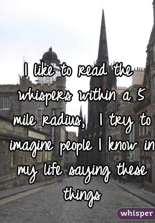 I like to read the whispers within a 5 mile radius,  I try to imagine people I know in my life saying these things
