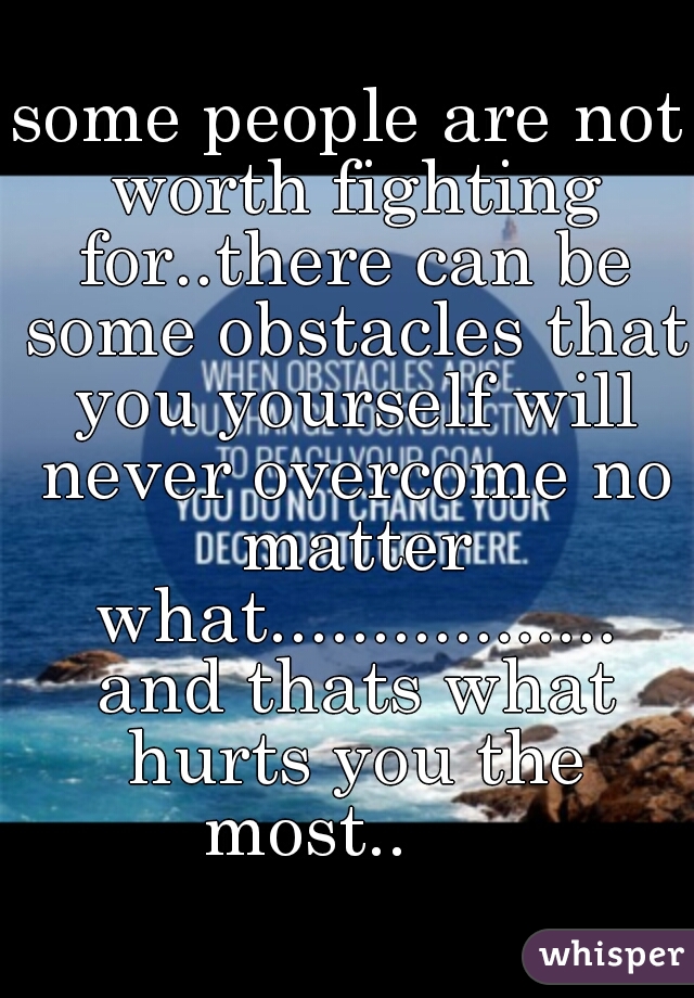 some people are not worth fighting for..there can be some obstacles that you yourself will never overcome no matter what................. and thats what hurts you the most..     