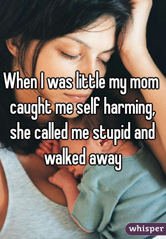 When I was little my mom caught me self harming, she called me stupid and walked away