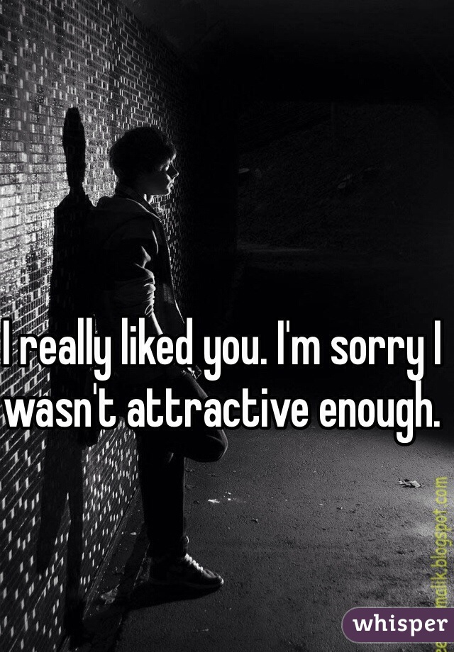 I really liked you. I'm sorry I wasn't attractive enough. 