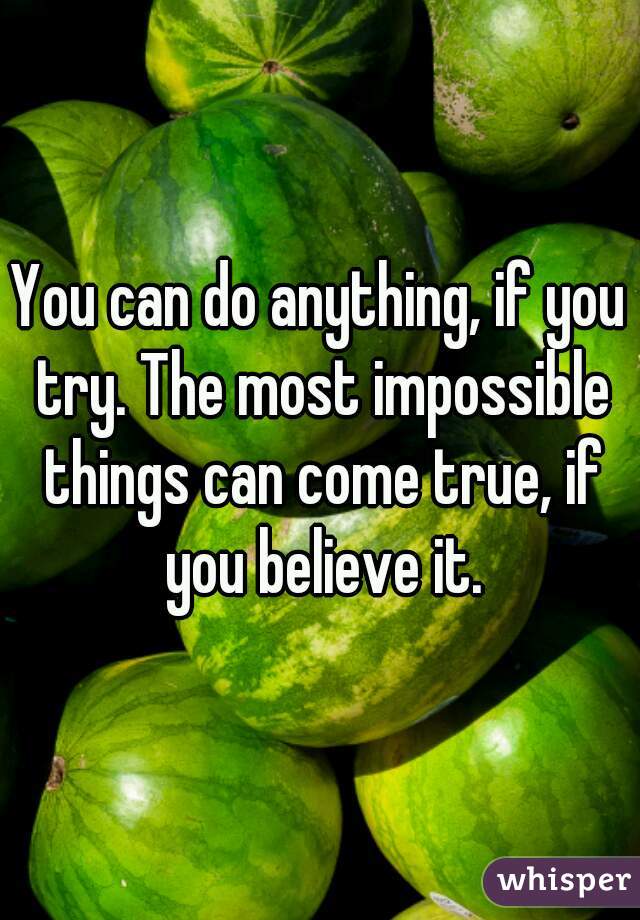 You can do anything, if you try. The most impossible things can come true, if you believe it.