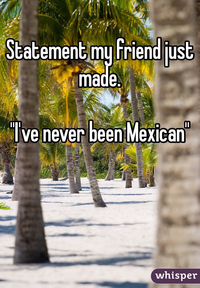 Statement my friend just made.

"I've never been Mexican"