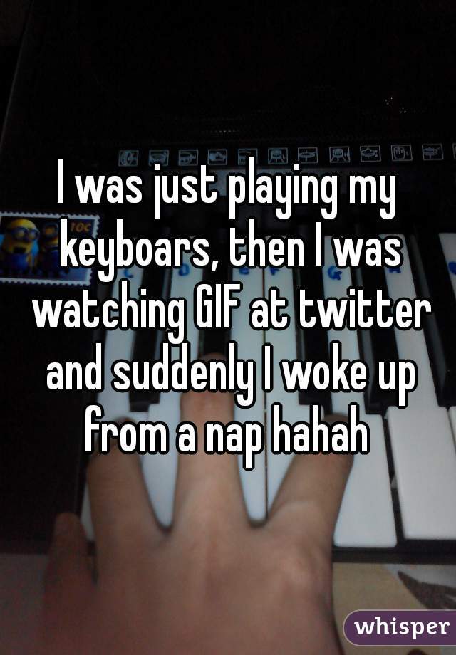 I was just playing my keyboars, then I was watching GIF at twitter and suddenly I woke up from a nap hahah 