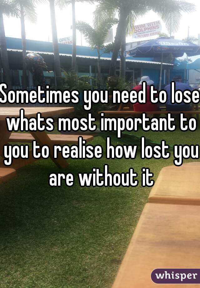 Sometimes you need to lose whats most important to you to realise how lost you are without it