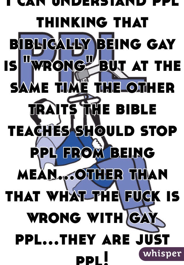 I can understand ppl thinking that biblically being gay is "wrong" but at the same time the other traits the bible teaches should stop ppl from being mean...other than that what the fuck is wrong with gay ppl...they are just ppl!