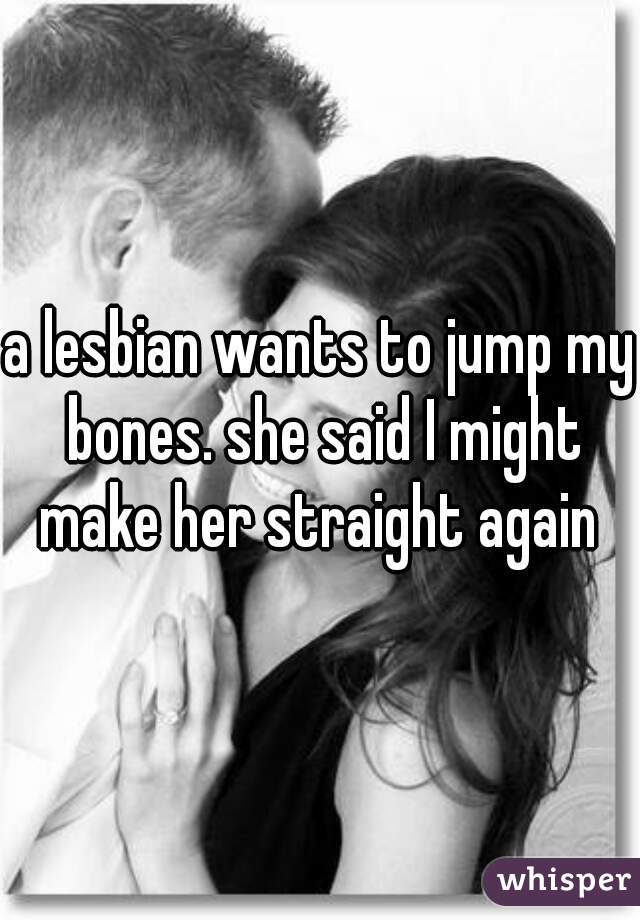 a lesbian wants to jump my bones. she said I might make her straight again 
