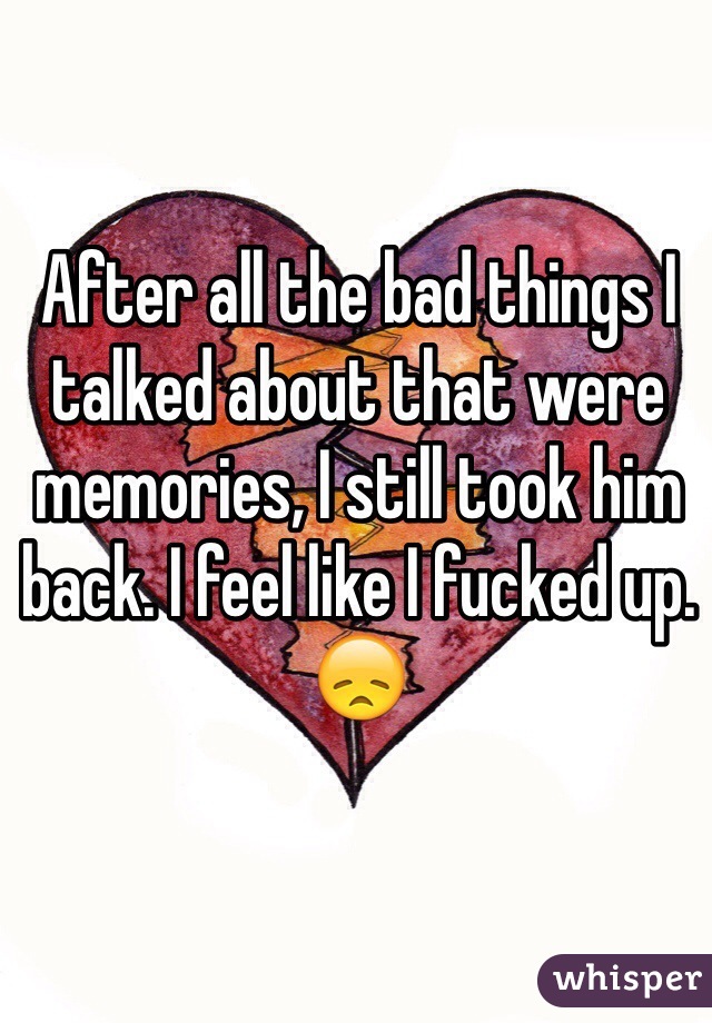 After all the bad things I talked about that were memories, I still took him back. I feel like I fucked up. 😞