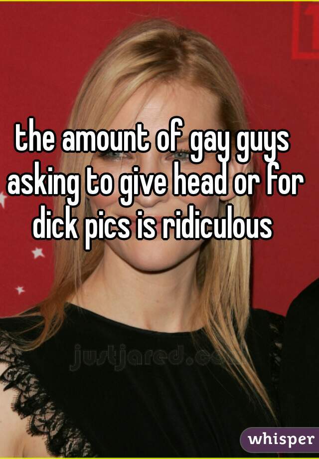 the amount of gay guys asking to give head or for dick pics is ridiculous 