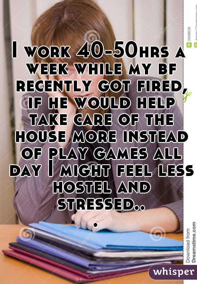 I work 40-50hrs a week while my bf recently got fired, if he would help take care of the house more instead of play games all day I might feel less hostel and stressed... 