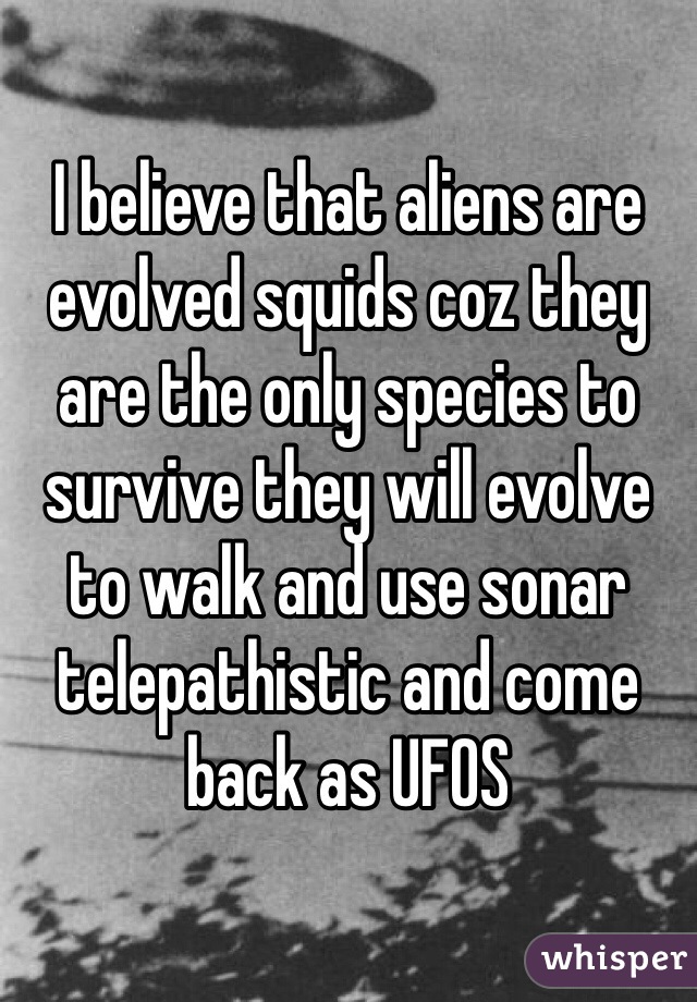 I believe that aliens are evolved squids coz they are the only species to survive they will evolve to walk and use sonar telepathistic and come back as UFOS  