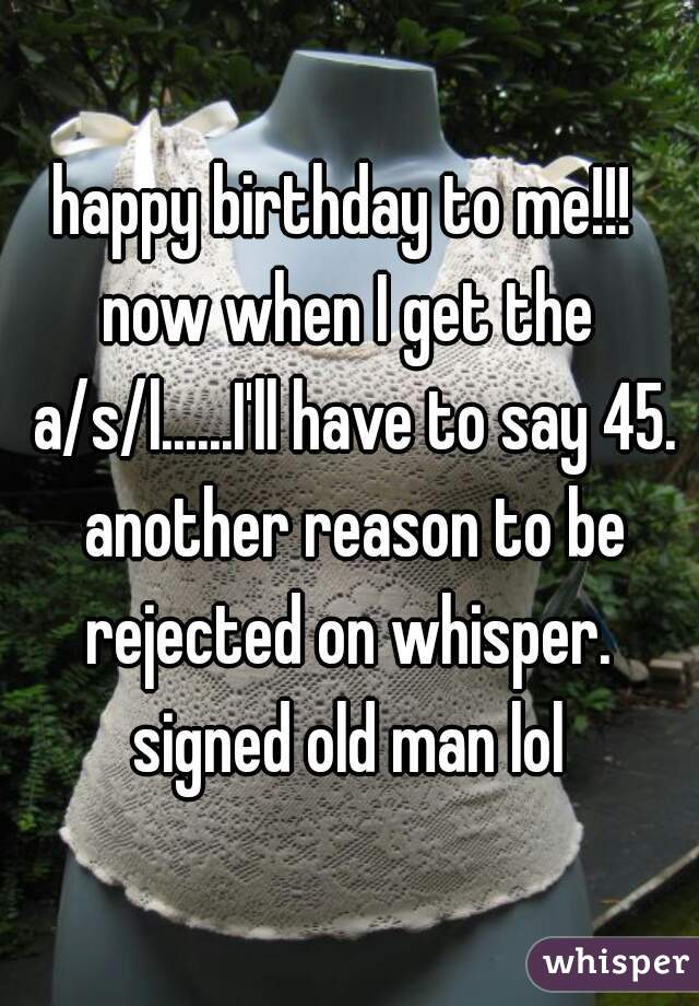 happy birthday to me!!! 
now when I get the a/s/l......I'll have to say 45. another reason to be rejected on whisper. 
signed old man lol