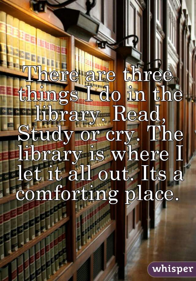 There are three things I do in the library. Read, Study or cry. The library is where I let it all out. Its a comforting place. 