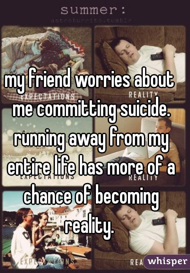 my friend worries about me committing suicide. running away from my entire life has more of a chance of becoming reality. 