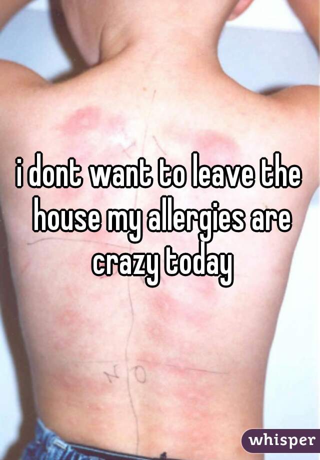 i dont want to leave the house my allergies are crazy today