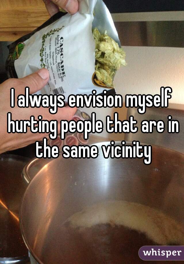 I always envision myself hurting people that are in the same vicinity
