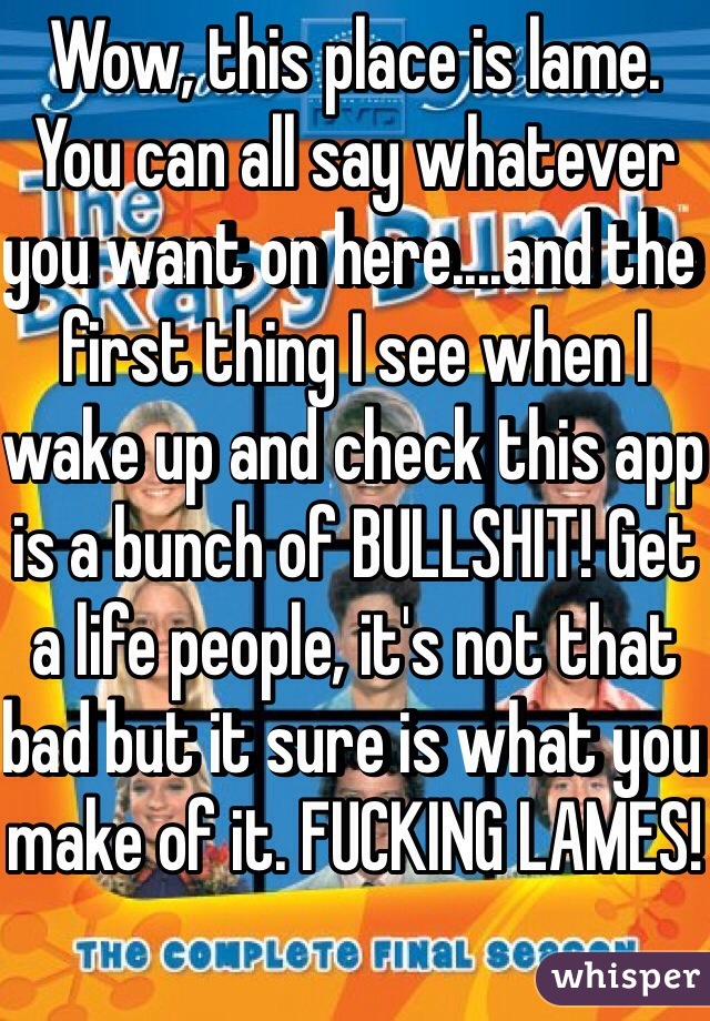 Wow, this place is lame. You can all say whatever you want on here....and the first thing I see when I wake up and check this app is a bunch of BULLSHIT! Get a life people, it's not that bad but it sure is what you make of it. FUCKING LAMES!