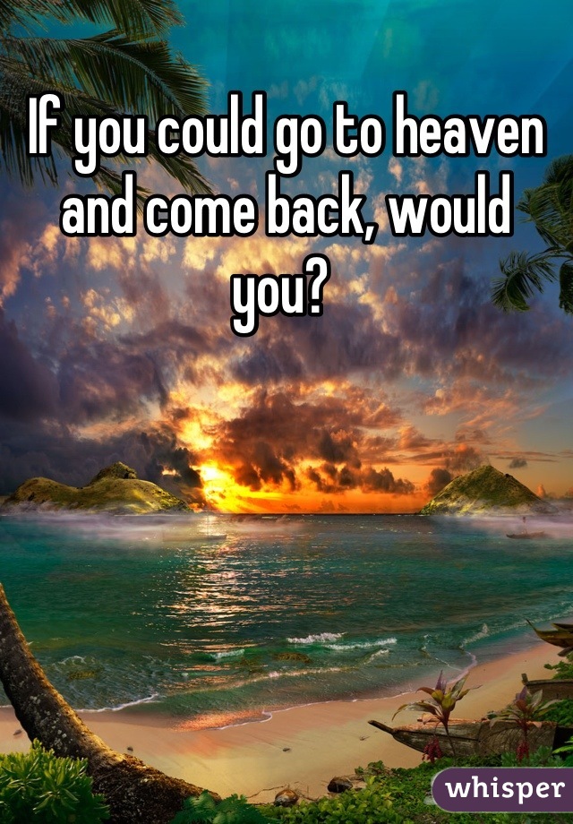 If you could go to heaven and come back, would you? 
