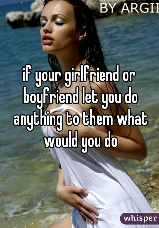 if your girlfriend or boyfriend let you do anything to them what would you do