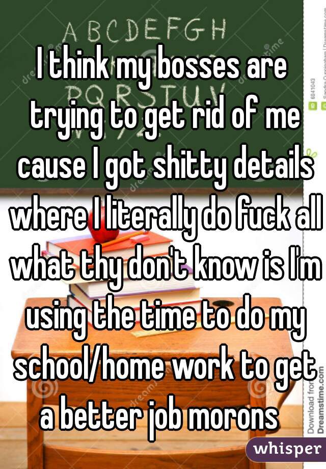 I think my bosses are trying to get rid of me cause I got shitty details where I literally do fuck all what thy don't know is I'm using the time to do my school/home work to get a better job morons  