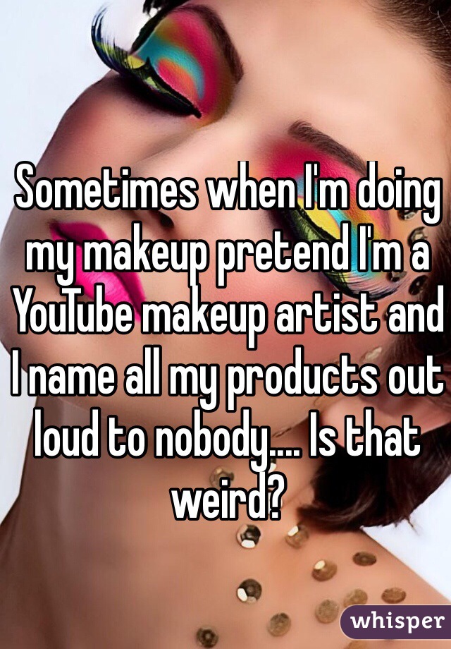 Sometimes when I'm doing my makeup pretend I'm a YouTube makeup artist and I name all my products out loud to nobody.... Is that weird?
