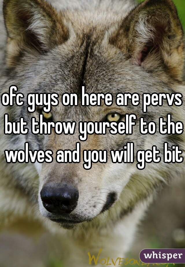 ofc guys on here are pervs but throw yourself to the wolves and you will get bit 