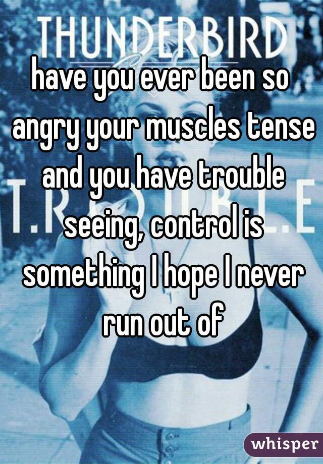 have you ever been so angry your muscles tense and you have trouble seeing, control is something I hope I never run out of