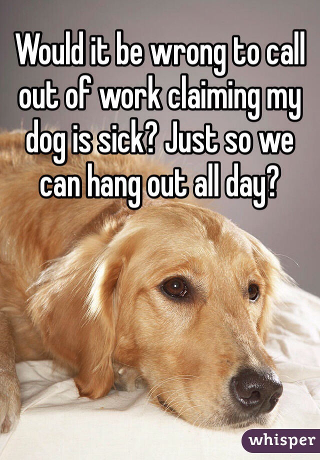 Would it be wrong to call out of work claiming my dog is sick? Just so we can hang out all day? 