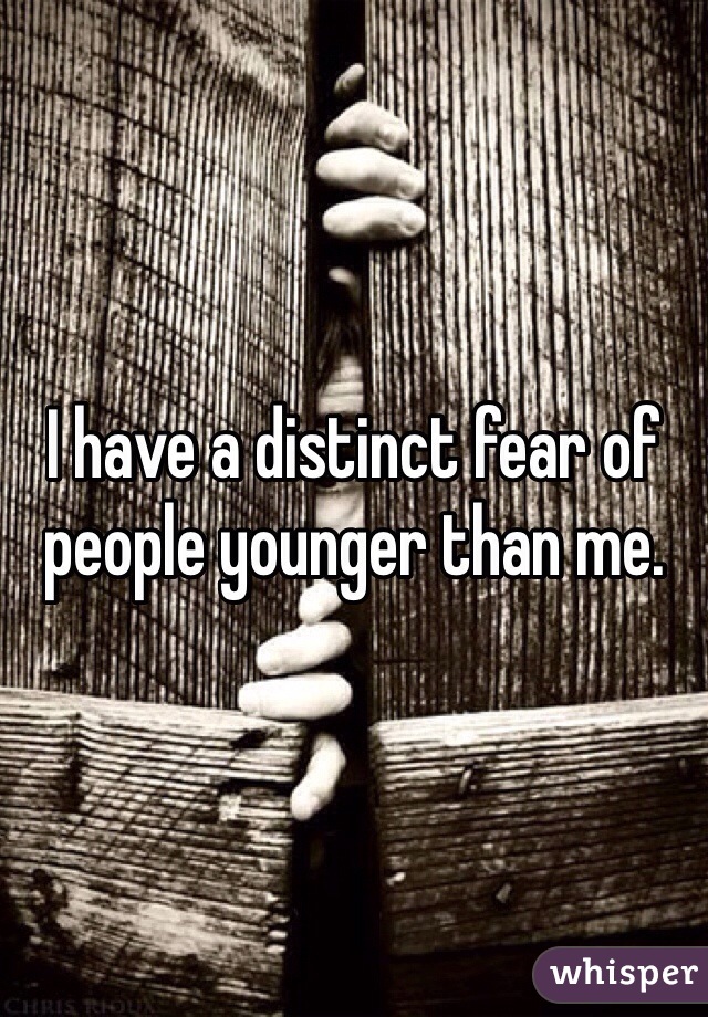 I have a distinct fear of people younger than me.