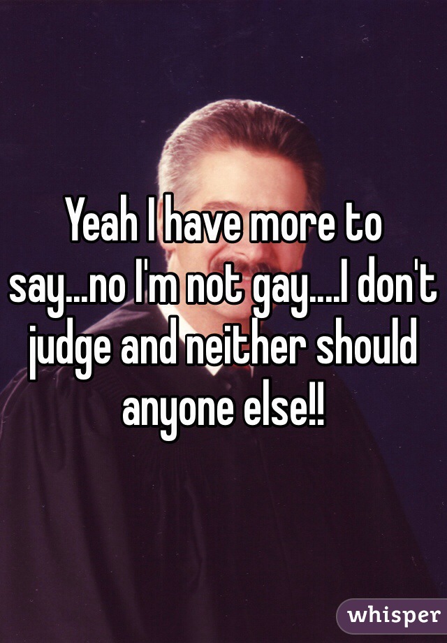 Yeah I have more to say...no I'm not gay....I don't judge and neither should anyone else!!