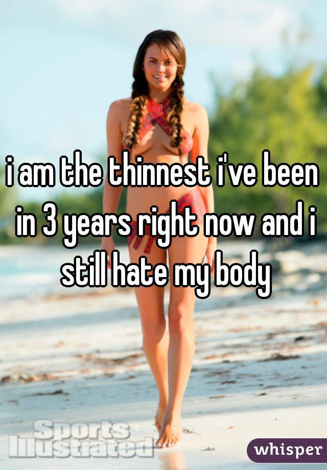 i am the thinnest i've been in 3 years right now and i still hate my body