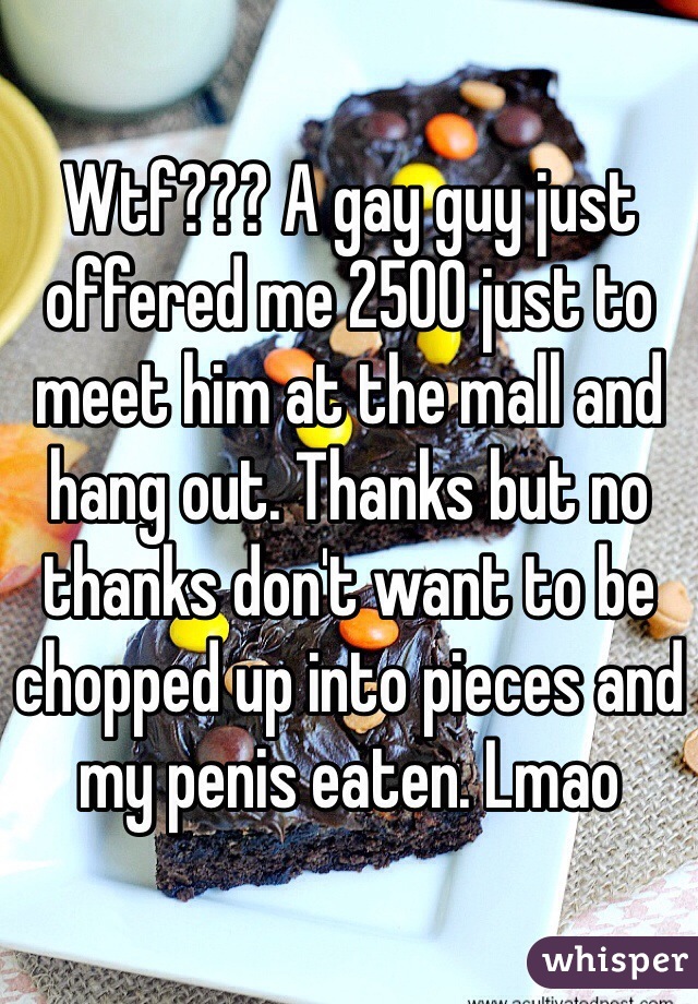 Wtf??? A gay guy just offered me 2500 just to meet him at the mall and hang out. Thanks but no thanks don't want to be chopped up into pieces and my penis eaten. Lmao