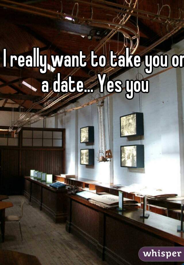 I really want to take you on a date... Yes you 