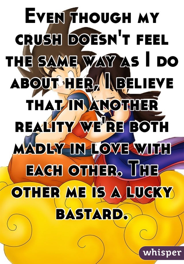 Even though my crush doesn't feel the same way as I do about her, I believe that in another reality we're both  madly in love with each other. The other me is a lucky bastard.