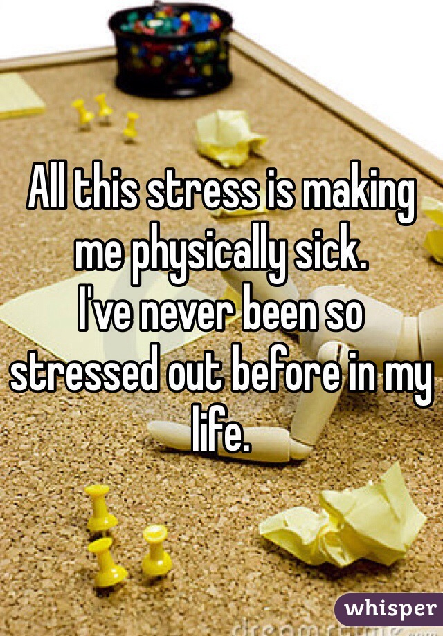 All this stress is making me physically sick. 
I've never been so stressed out before in my life. 