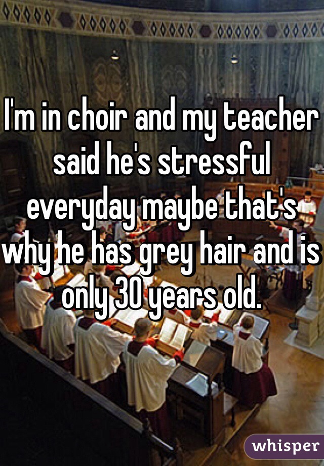 I'm in choir and my teacher said he's stressful everyday maybe that's why he has grey hair and is only 30 years old.