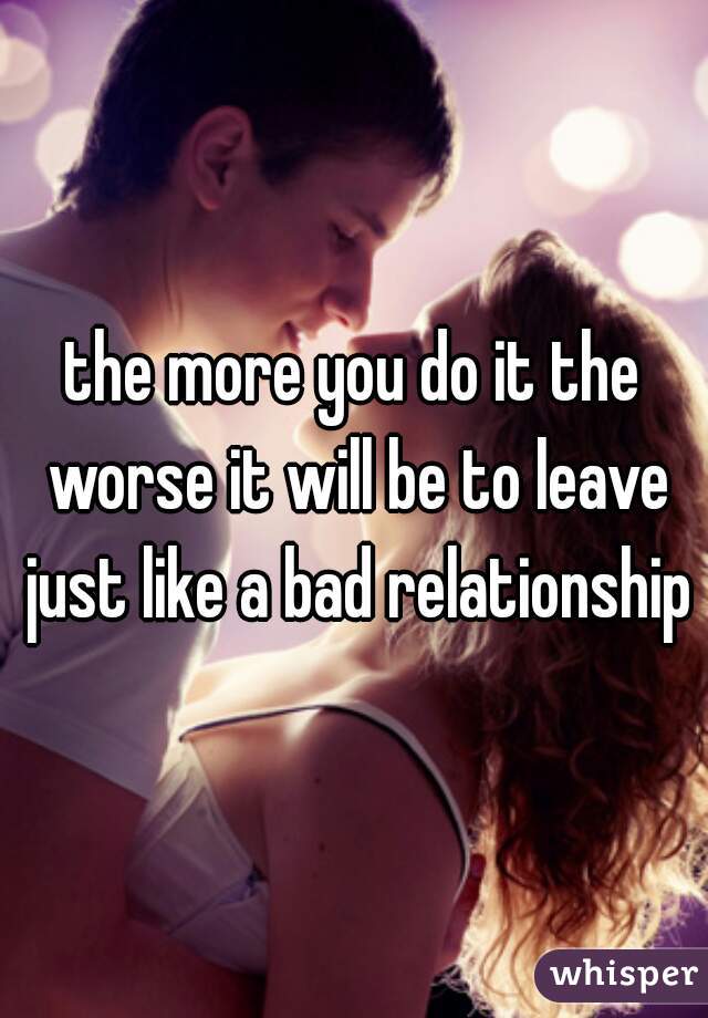 the more you do it the worse it will be to leave just like a bad relationship