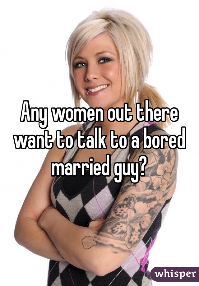 Any women out there want to talk to a bored married guy?