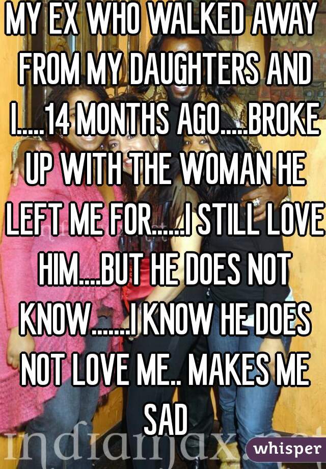 MY EX WHO WALKED AWAY FROM MY DAUGHTERS AND I.....14 MONTHS AGO.....BROKE UP WITH THE WOMAN HE LEFT ME FOR......I STILL LOVE HIM....BUT HE DOES NOT KNOW.......I KNOW HE DOES NOT LOVE ME.. MAKES ME SAD