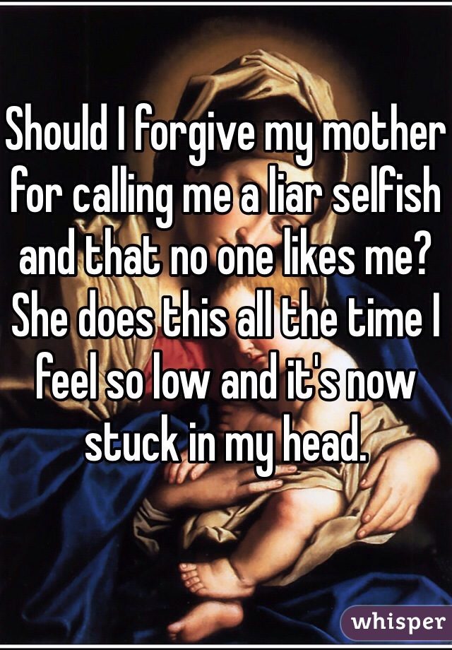 Should I forgive my mother for calling me a liar selfish and that no one likes me? 
She does this all the time I feel so low and it's now stuck in my head. 