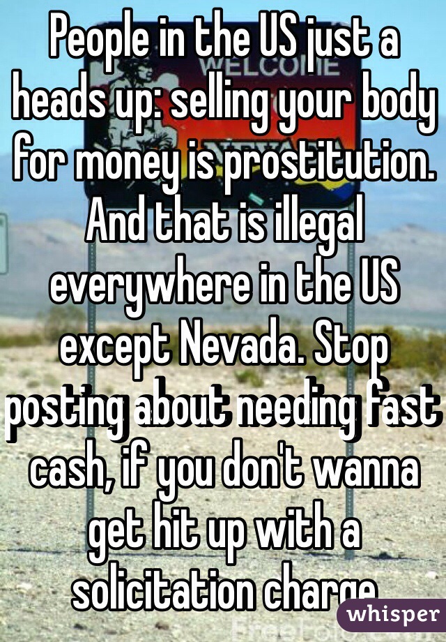 People in the US just a heads up: selling your body for money is prostitution. And that is illegal everywhere in the US except Nevada. Stop posting about needing fast cash, if you don't wanna get hit up with a solicitation charge